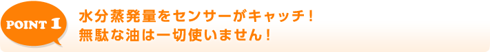 POINT 1 水分蒸発量をセンサーがキャッチ!無駄な油は一切使いません!