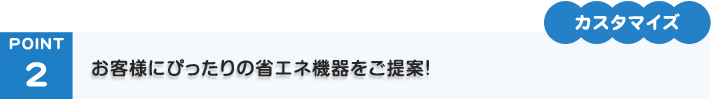 POINT2「カスタマイズ」お客様にぴったりの省エネ機器をご提案！