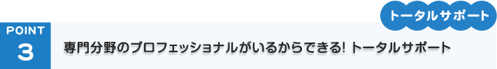 POINT3「トータルサポート」専門分野のプロフェッショナルがいるからできる！ トータルサポート