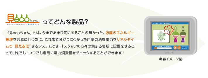 見ecoちゃんってどんな製品?『見ecoちゃん』とは、今まであまり気にすることの無かった、店舗のエネルギー管理を容易に行う為に、これまで分かりにくかった店舗の消費電力をリアルタイムで‘’見える化’’するシステムです!!スタッフの方々の集まる場所に設置をすることで、誰でも・いつでも容易に電力消費量をチェックすることができます!