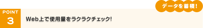 POINT3「データを蓄積！」Web上で使用量をラクラクチェック！