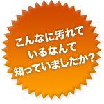 こんなに汚れているなんて知っていましたか?