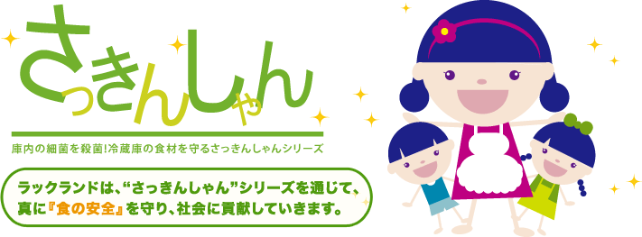 さっきんしゃん 庫内の細菌を殺菌!冷蔵庫の食材を守るさっきんしゃんシリーズ ラックランドは、“さっきんしゃん”シリーズを通じて、真に『食の安全』を守り、社会に貢献していきます。