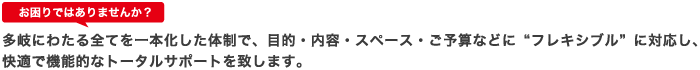 お困りではありませんか？ 多岐にわたる全てを一本化した体制で、目的・内容・スペース・ご予算など”フレキシブル”に対応し、快適で機能的なトータルサポートを致します。