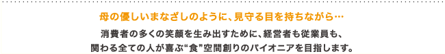 母の優しいまなざしのように、見守る目を持ちながら…消費者の多くの笑顔を生み出すために、経営者も従業員も、関わる全ての人が喜ぶ”食”空間創りのパイオニアにを目指します。