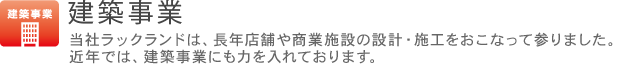 建築事業 当社ラックランドは、長年店舗や商業施設の設計・施工をおこなって参りました。近年では、建築事業にも力を入れております。