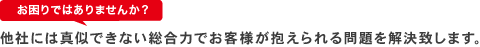 お困りではありませんか？ 他社には真似できない総合力でお客様が抱えられる問題を解決致します。