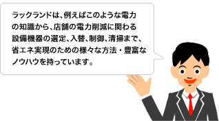 ラックランドは、例えばこのような電力の知識から、店舗の電力削減に関わる設備機器の選定、入替、制御、清掃まで、省エネ実現のための様々な方法・豊富なノウハウを持っています。