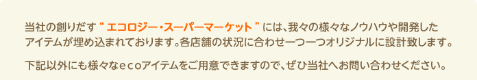 当社の創りだす“エコロジー・スーパーマーケット”には、我々の様々なノウハウや開発したアイテムが埋め込まれております。各店舗の状況に合わせ一つ一つオリジナルに設計致します。下記以外にも様々なecoアイテムをご用意できますので、ぜひ当社へお問い合わせください。