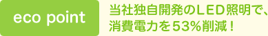 eco point　当社独自開発のLED照明で、消費電力を53％削減！