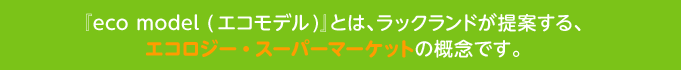 『eco model (エコモデル)』とは、ラックランドが提案する、エコロジー・スーパーマーケットの概念です。