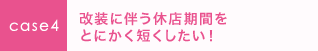 case4 改装に伴う休店期間をとにかく短くしたい！ 