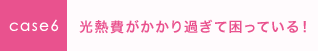 case6 光熱費がかかり過ぎて困っている！ 