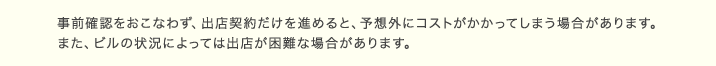 事前確認をおこなわず、出店契約だけを進めると、予想外にコストがかかってしまう場合があります。また、ビルの状況によっては出店が困難な場合があります。